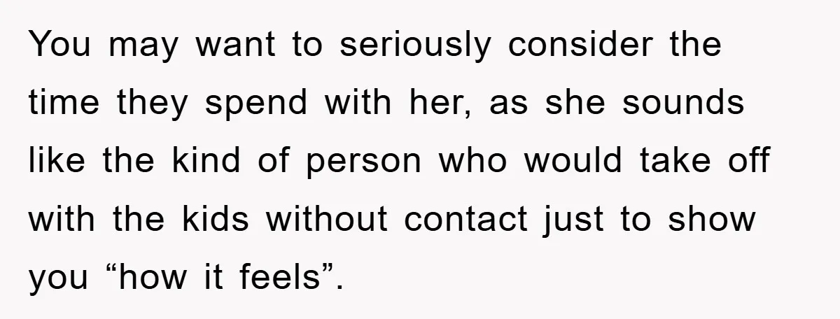 You may want to seriously consider the time they spend with her, as she sounds like the kind of person who would take off with the kids without contact just...