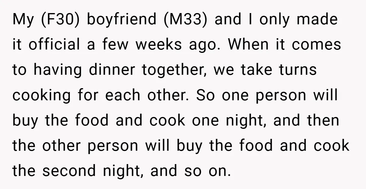 My (F30) boyfriend (M33) and I only made it official a few weeks ago. When it comes to having dinner together, we take turns cooking for each other. So one...