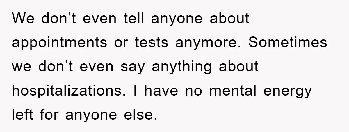 We don’t even tell anyone about appointments or tests anymore. Sometimes we don’t even say anything about hospitalizations. I have no mental energy left for anyone else.