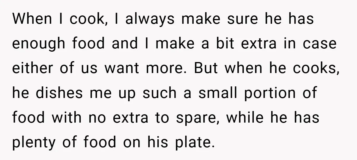When I cook, I always make sure he has enough food and I make a bit extra in case either of us want more. But when he cooks, he dishes...