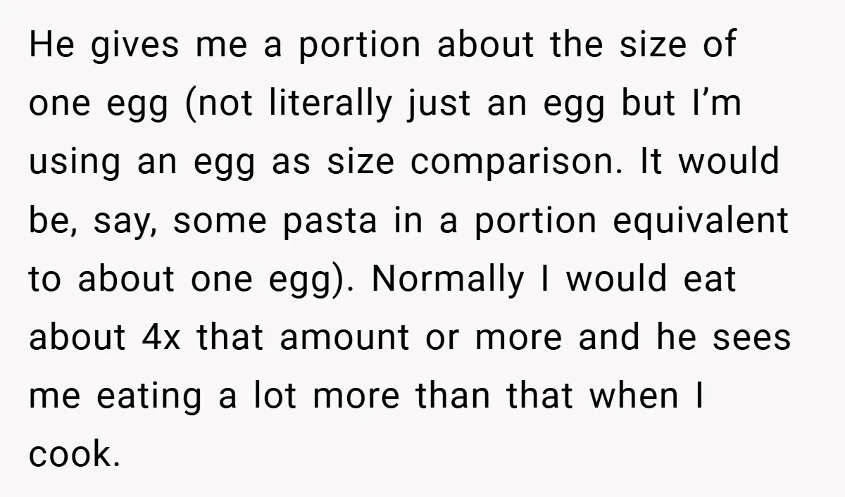 He gives me a portion about the size of one egg (not literally just an egg but I’m using an egg as size comparison. It would be, say, some pasta...