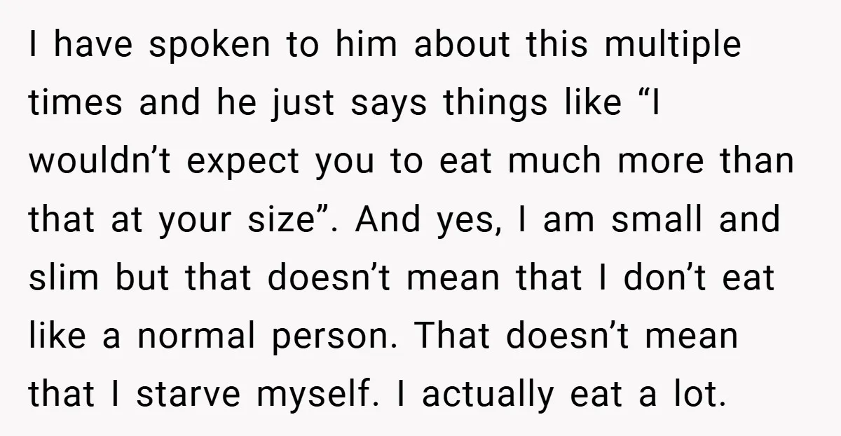 I have spoken to him about this multiple times and he just says things like “I wouldn’t expect you to eat much more than that at your size”. And yes,...
