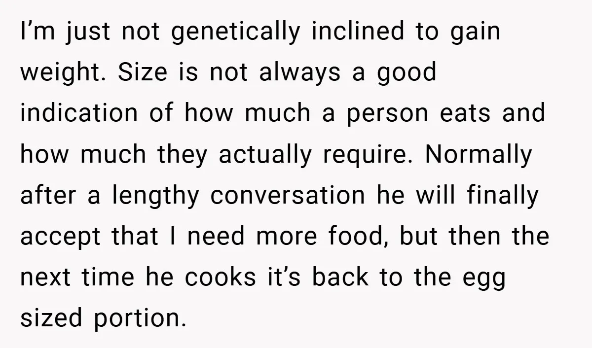 I’m just not genetically inclined to gain weight. Size is not always a good indication of how much a person eats and how much they actually require. Normally after a...