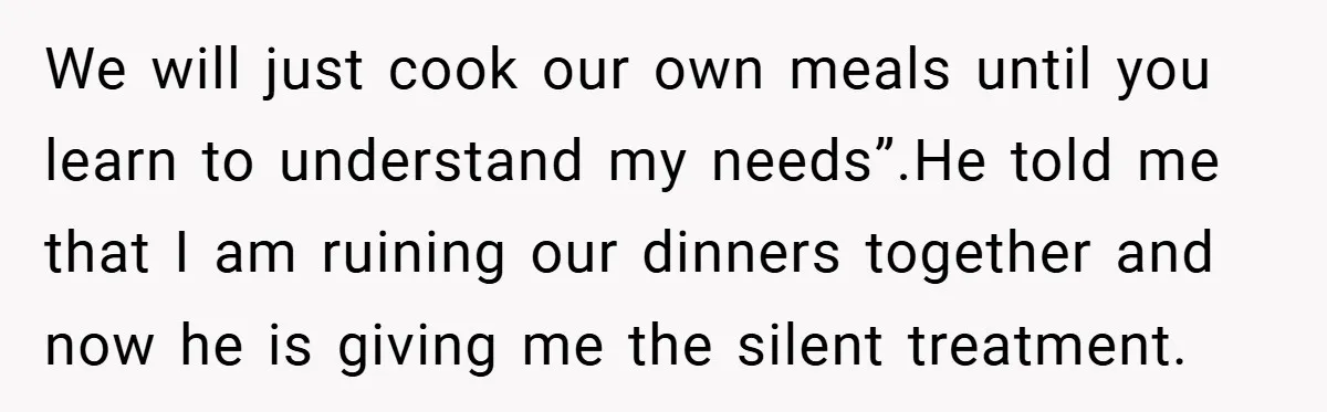 We will just cook our own meals until you learn to understand my needs”.He told me that I am ruining our dinners together and now he is giving me the...