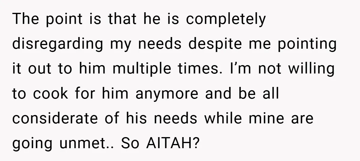 The point is that he is completely disregarding my needs despite me pointing it out to him multiple times. I’m not willing to cook for him anymore and be all...