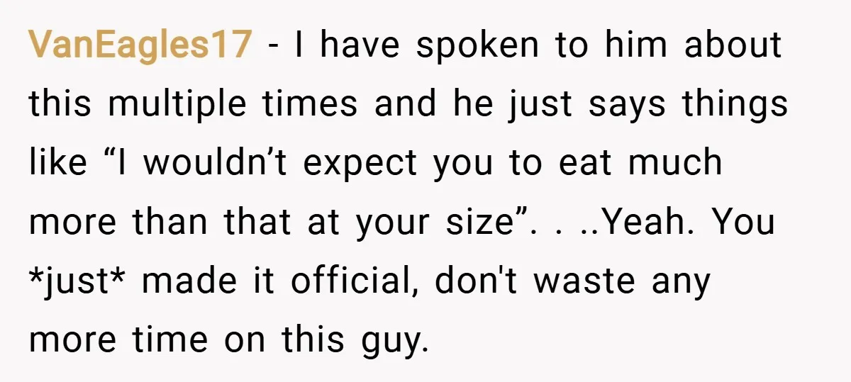 VanEagles17 − I have spoken to him about this multiple times and he just says things like “I wouldn’t expect you to eat much more than that at your size”....