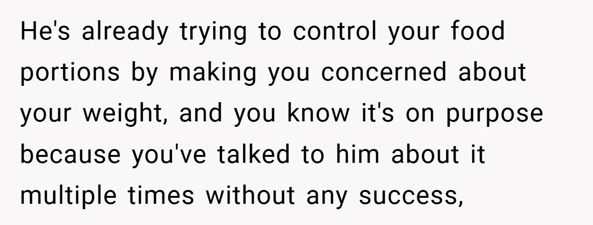 He's already trying to control your food portions by making you concerned about your weight, and you know it's on purpose because you've talked to him about it multiple times...