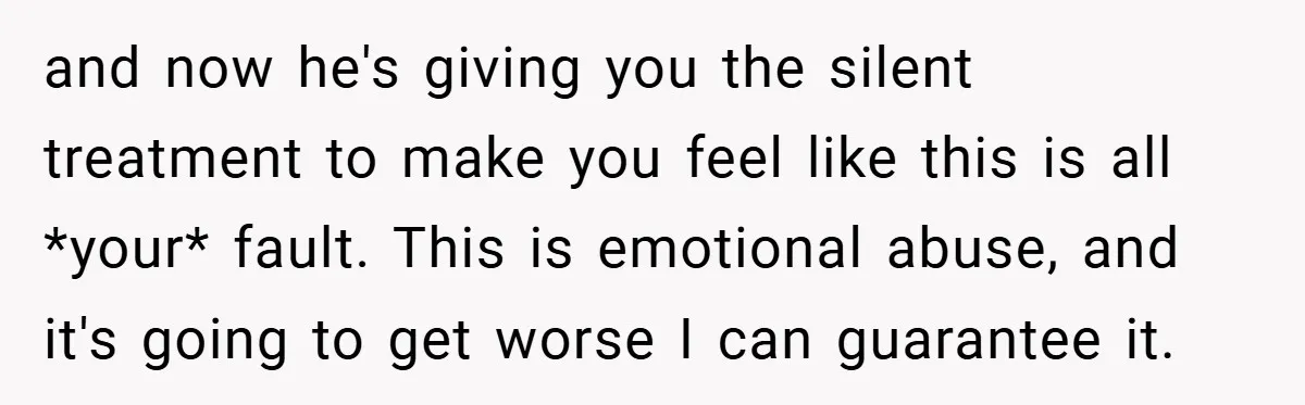 and now he's giving you the silent treatment to make you feel like this is all *your* fault. This is emotional abuse, and it's going to get worse I can...