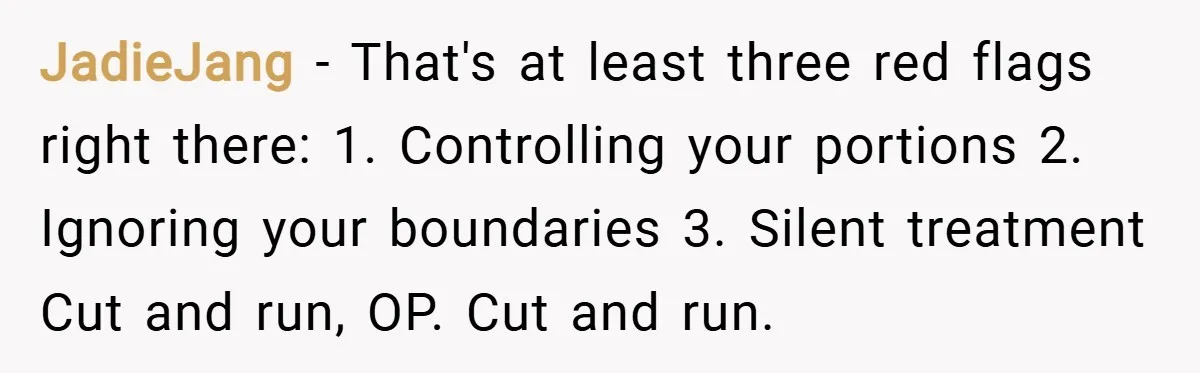 JadieJang − That's at least three red flags right there: 1. Controlling your portions 2. Ignoring your boundaries 3. Silent treatment Cut and run, OP. Cut and run.