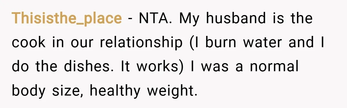 Thisisthe_place − NTA. My husband is the cook in our relationship (I burn water and I do the dishes. It works) I was a normal body size, healthy weight.