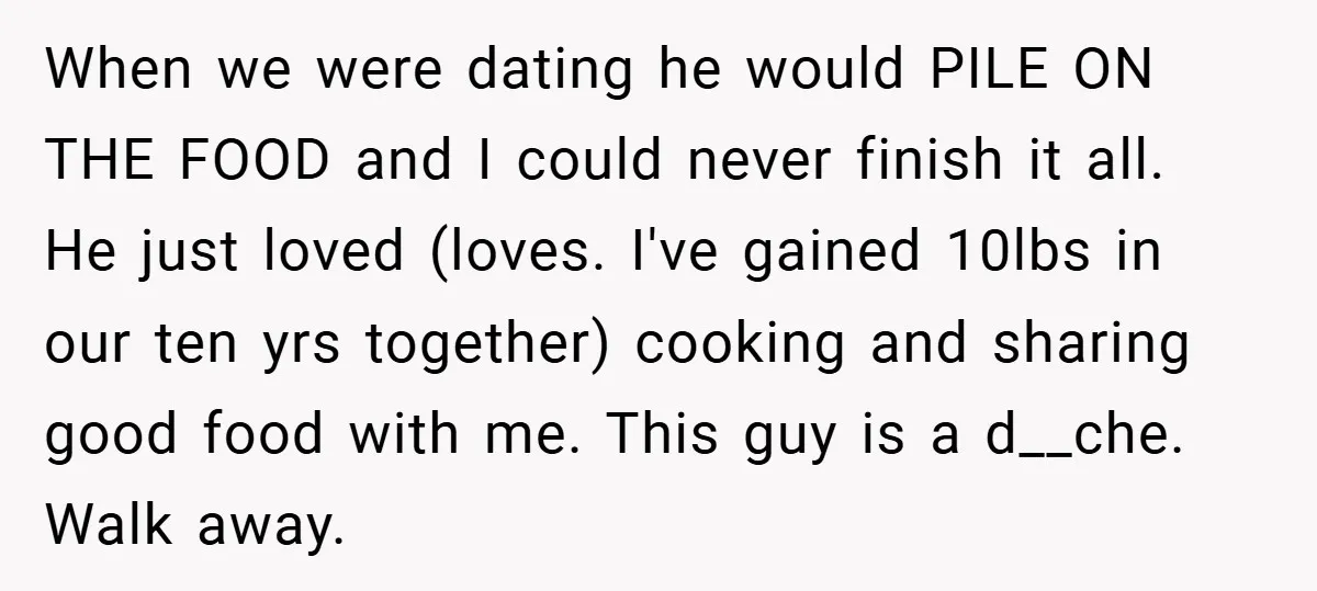 When we were dating he would PILE ON THE FOOD and I could never finish it all. He just loved (loves. I've gained 10lbs in our ten yrs together) cooking...
