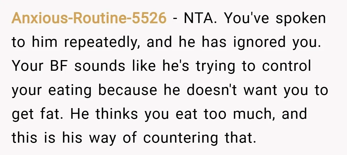 Anxious-Routine-5526 − NTA. You've spoken to him repeatedly, and he has ignored you. Your BF sounds like he's trying to control your eating because he doesn't want you to get...