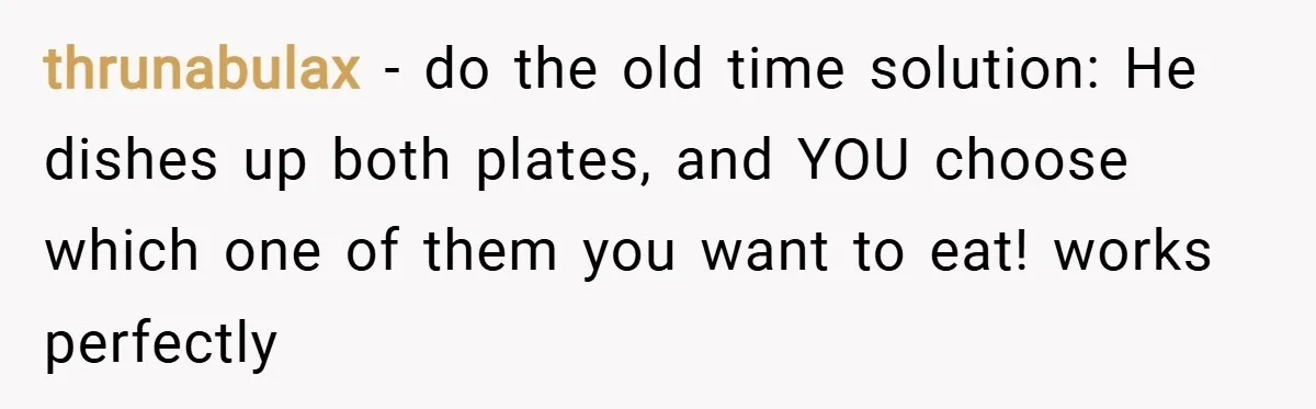 thrunabulax − do the old time solution: He dishes up both plates, and YOU choose which one of them you want to eat! works perfectly