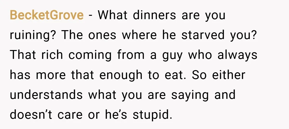 BecketGrove − What dinners are you ruining? The ones where he starved you? That rich coming from a guy who always has more that enough to eat. So either understands...