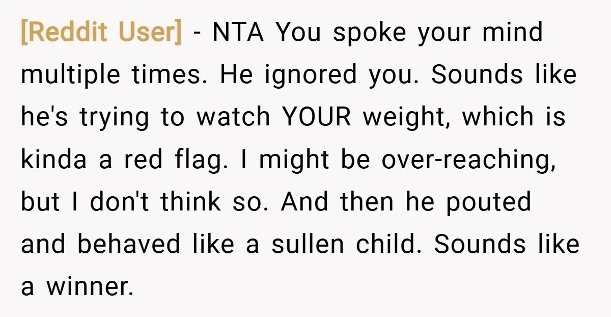 [Reddit User] − NTA You spoke your mind multiple times. He ignored you. Sounds like he's trying to watch YOUR weight, which is kinda a red flag. I might be...