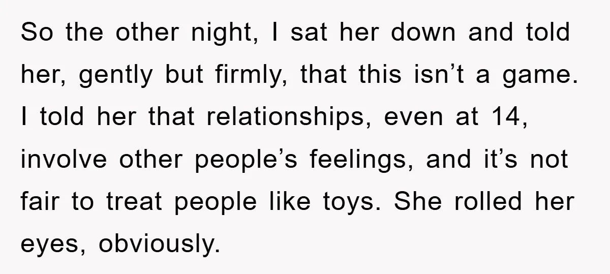 So the other night, I sat her down and told her, gently but firmly, that this isn’t a game. I told her that relationships, even at 14, involve other people’s...