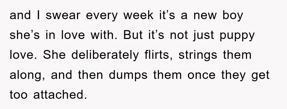 and I swear every week it’s a new boy she’s in love with. But it’s not just puppy love. She deliberately flirts, strings them along, and then dumps them once...