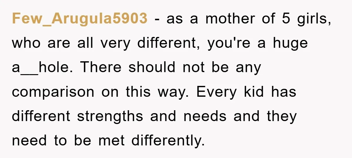 Few_Arugula5903 − as a mother of 5 girls, who are all very different, you're a huge a__hole. There should not be any comparison on this way. Every kid has different...