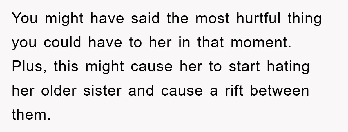 You might have said the most hurtful thing you could have to her in that moment. Plus, this might cause her to start hating her older sister and cause a...
