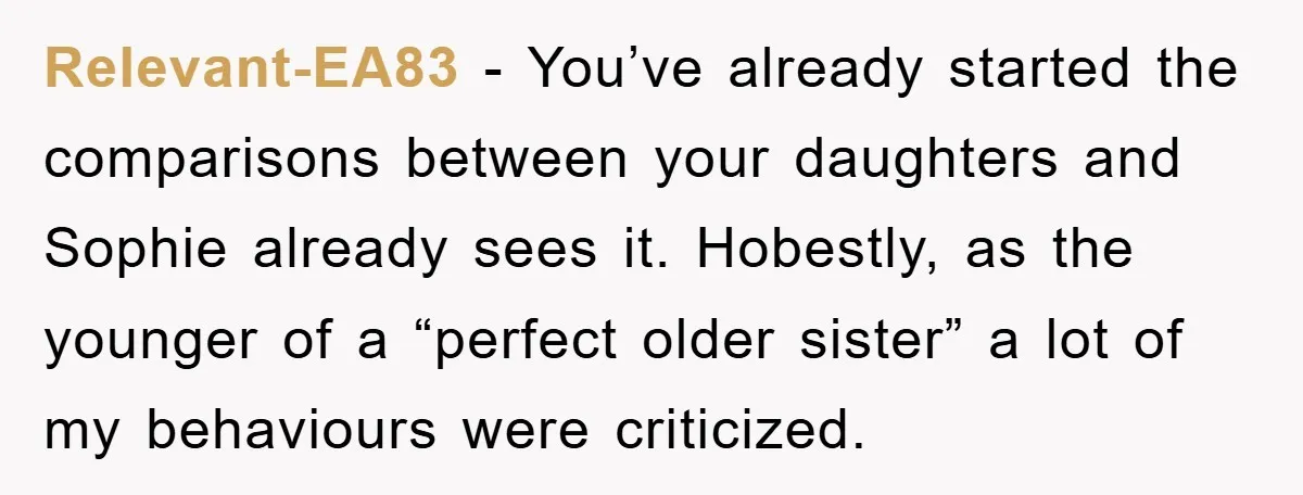 Relevant-EA83 − You’ve already started the comparisons between your daughters and Sophie already sees it. Hobestly, as the younger of a “perfect older sister” a lot of my behaviours were...