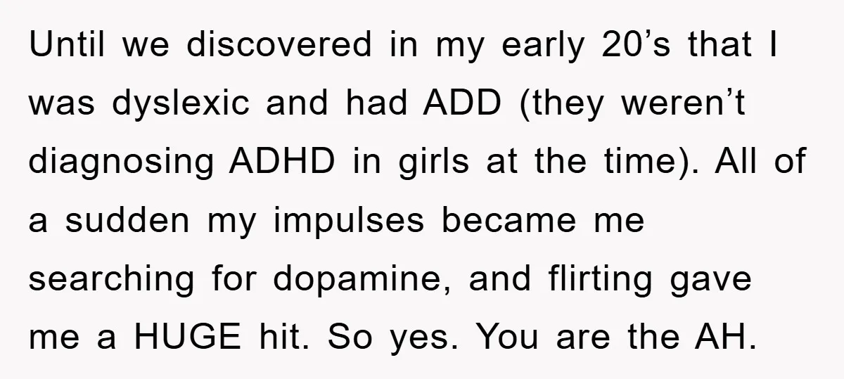Until we discovered in my early 20’s that I was dyslexic and had ADD (they weren’t diagnosing ADHD in girls at the time). All of a sudden my impulses became...