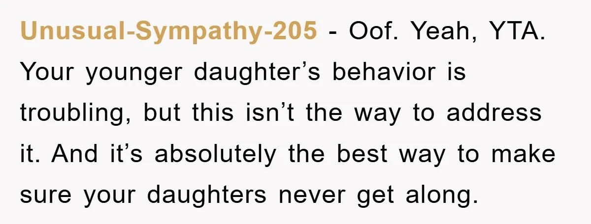 Unusual-Sympathy-205 − Oof. Yeah, YTA. Your younger daughter’s behavior is troubling, but this isn’t the way to address it. And it’s absolutely the best way to make sure your daughters...