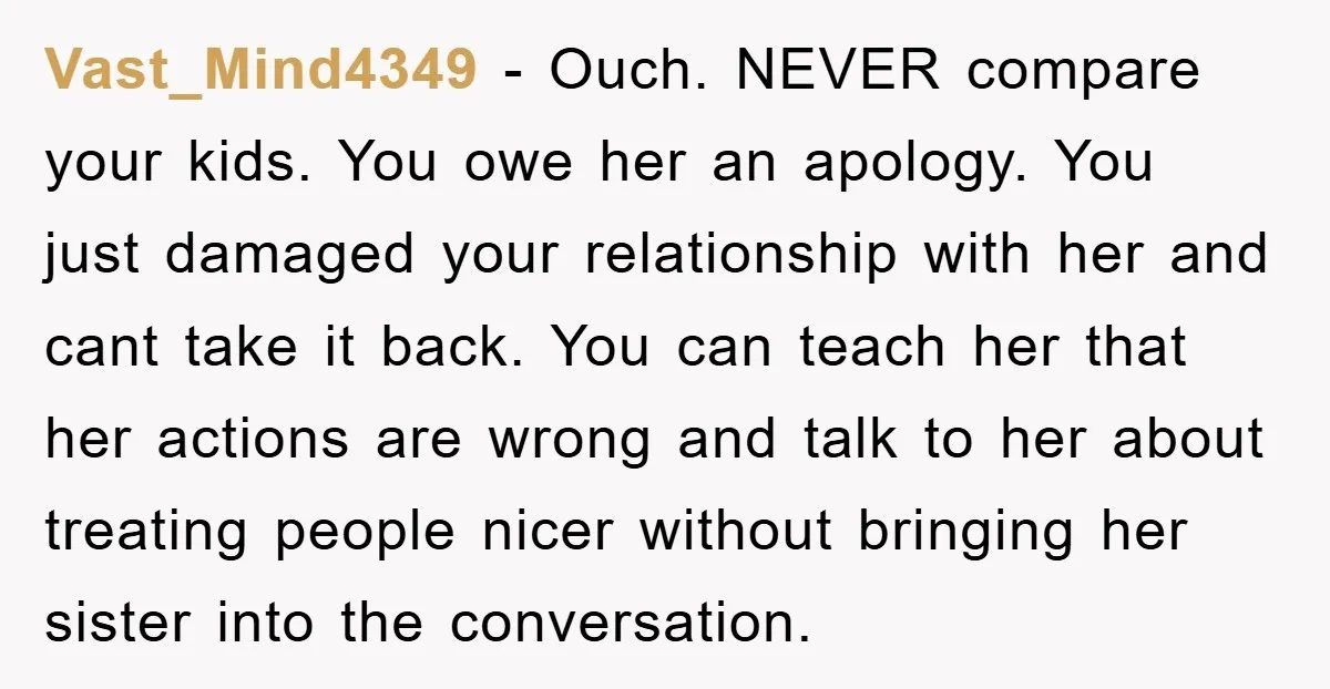 Vast_Mind4349 − Ouch. NEVER compare your kids. You owe her an apology. You just damaged your relationship with her and cant take it back. You can teach her that her...