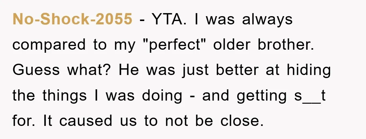 No-Shock-2055 − YTA. I was always compared to my "perfect" older brother. Guess what? He was just better at hiding the things I was doing - and getting s__t for....