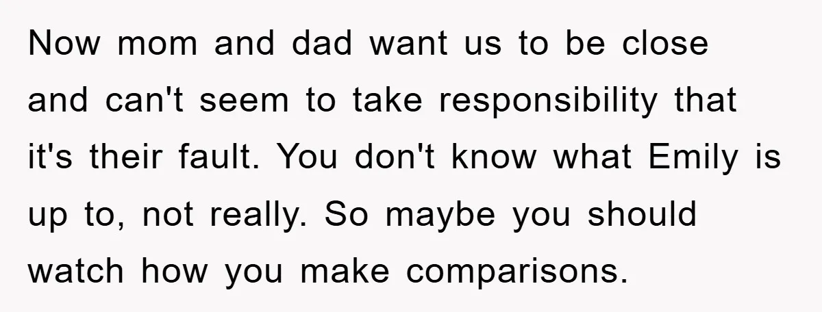 Now mom and dad want us to be close and can't seem to take responsibility that it's their fault. You don't know what Emily is up to, not really. So...