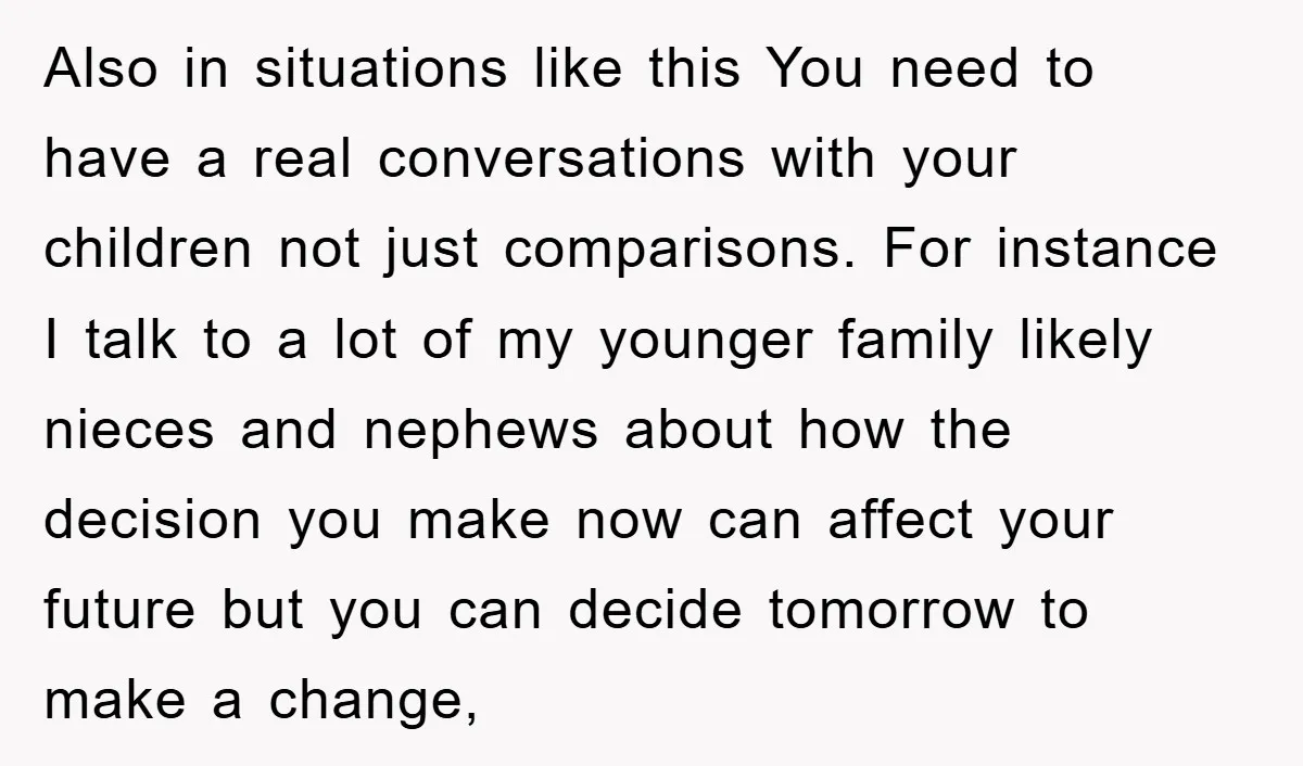 Also in situations like this You need to have a real conversations with your children not just comparisons. For instance I talk to a lot of my younger family likely...