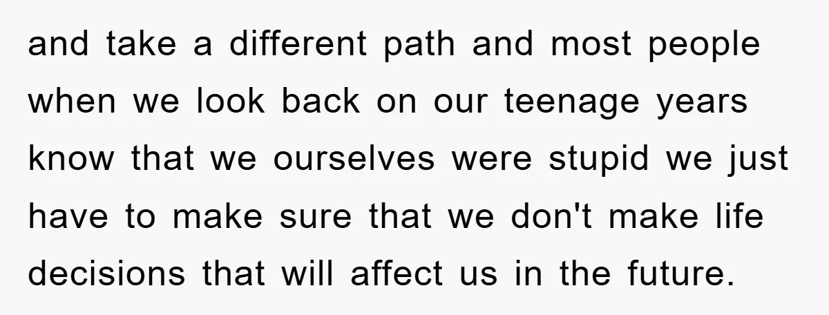 and take a different path and most people when we look back on our teenage years know that we ourselves were stupid we just have to make sure that we...