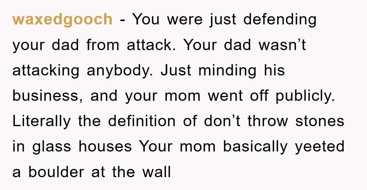 waxedgooch − You were just defending your dad from attack. Your dad wasn’t attacking anybody. Just minding his business, and your mom went off publicly. Literally the definition of don’t...