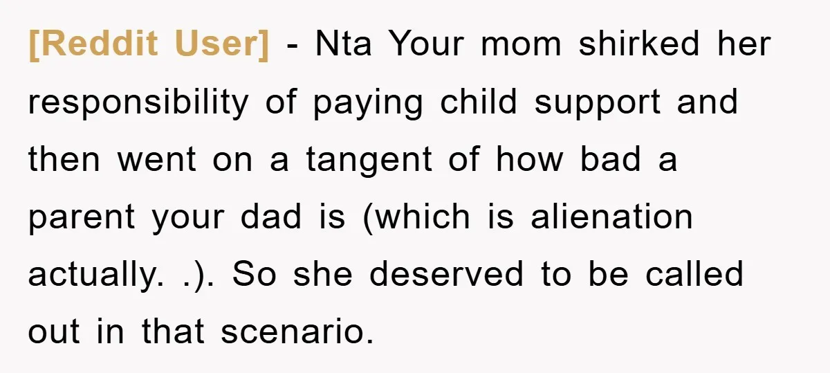 [Reddit User] − Nta Your mom shirked her responsibility of paying child support and then went on a tangent of how bad a parent your dad is (which is alienation...