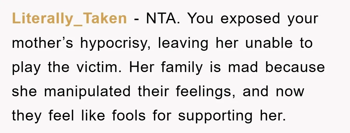 Literally_Taken − NTA. You exposed your mother’s hypocrisy, leaving her unable to play the victim. Her family is mad because she manipulated their feelings, and now they feel like fools...