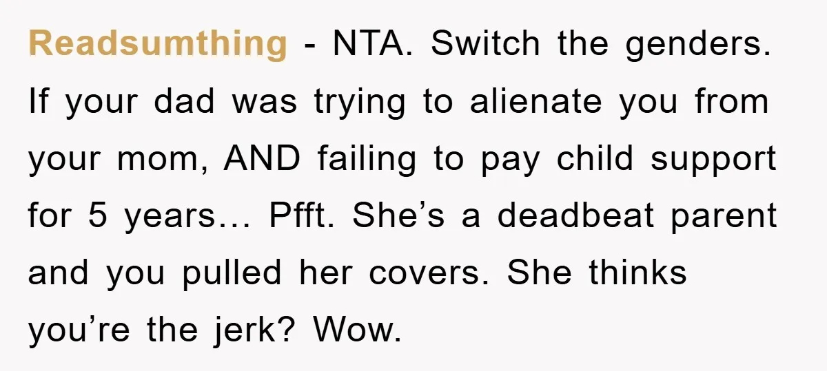 Readsumthing − NTA. Switch the genders. If your dad was trying to alienate you from your mom, AND failing to pay child support for 5 years… Pfft. She’s a deadbeat...