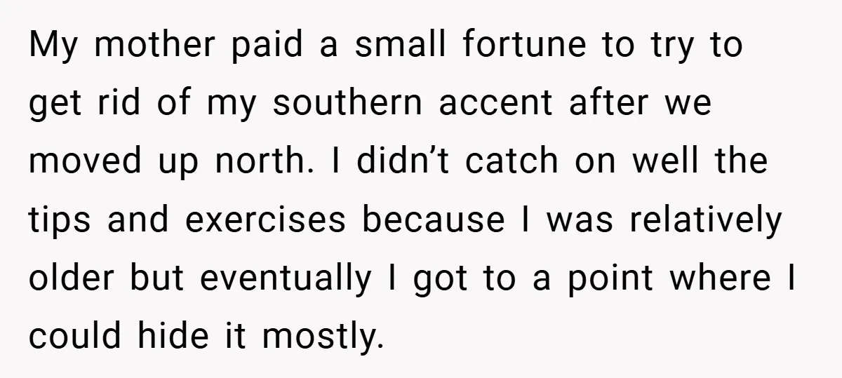 My mother paid a small fortune to try to get rid of my southern accent after we moved up north. I didn’t catch on well the tips and exercises because...