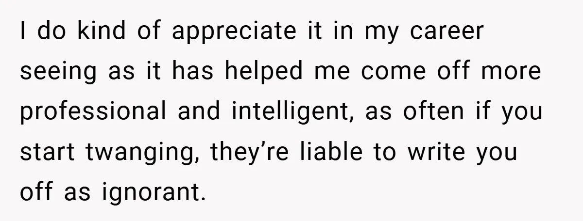 I do kind of appreciate it in my career seeing as it has helped me come off more professional and intelligent, as often if you start twanging, they’re liable to...