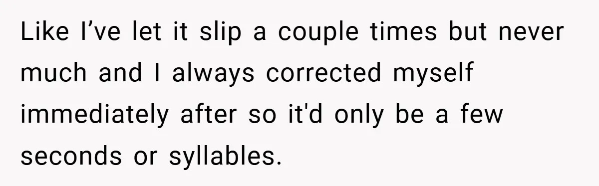 Like I’ve let it slip a couple times but never much and I always corrected myself immediately after so it'd only be a few seconds or syllables.