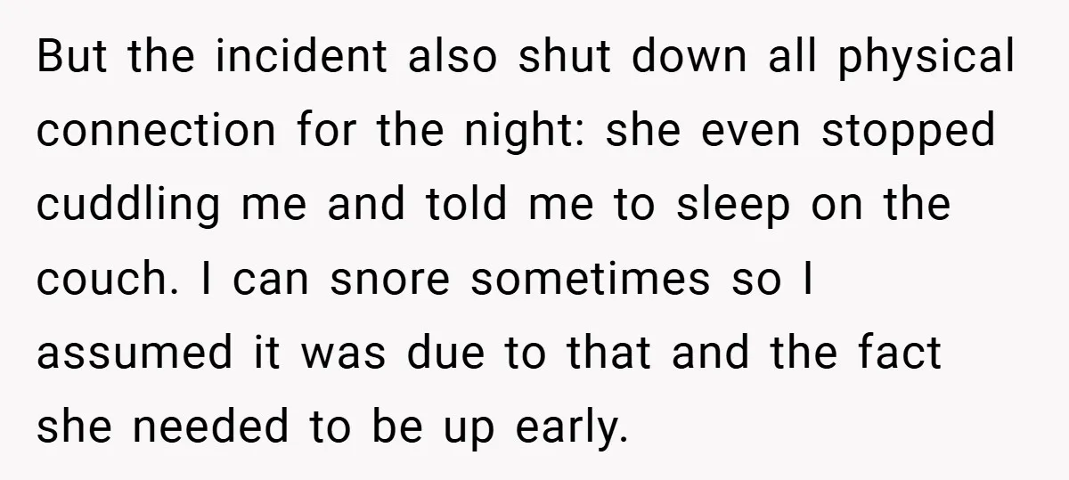 But the incident also shut down all physical connection for the night: she even stopped cuddling me and told me to sleep on the couch. I can snore sometimes so...