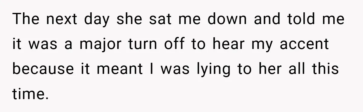 The next day she sat me down and told me it was a major turn off to hear my accent because it meant I was lying to her all this...