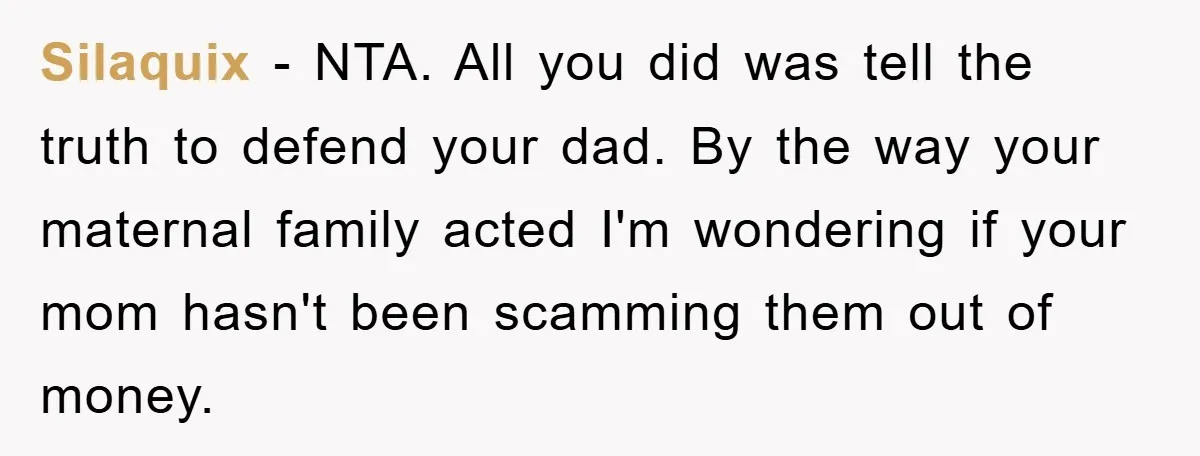 Silaquix − NTA. All you did was tell the truth to defend your dad. By the way your maternal family acted I'm wondering if your mom hasn't been scamming them...