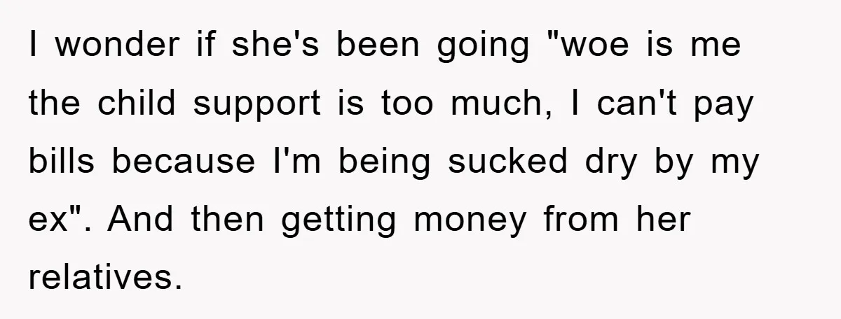 I wonder if she's been going "woe is me the child support is too much, I can't pay bills because I'm being sucked dry by my ex". And then getting...