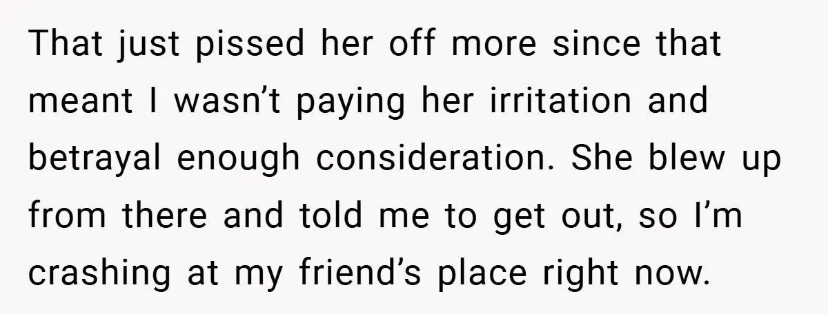 That just pissed her off more since that meant I wasn’t paying her irritation and betrayal enough consideration. She blew up from there and told me to get out, so...