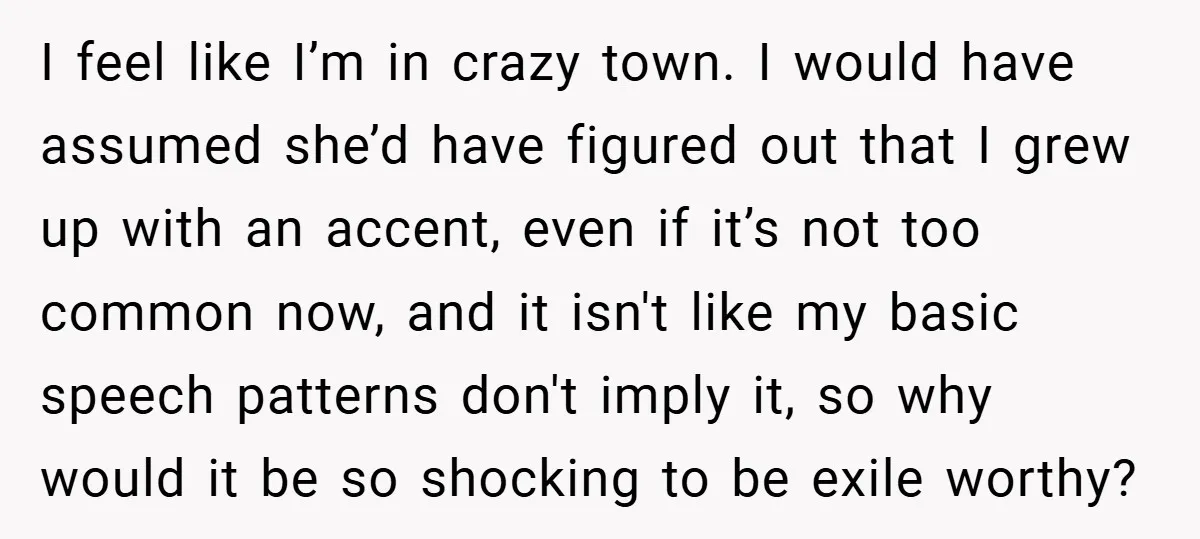 I feel like I’m in crazy town. I would have assumed she’d have figured out that I grew up with an accent, even if it’s not too common now, and...