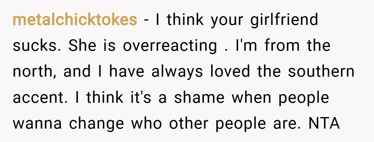 metalchicktokes − I think your girlfriend sucks. She is overreacting . I'm from the north, and I have always loved the southern accent. I think it's a shame when people...