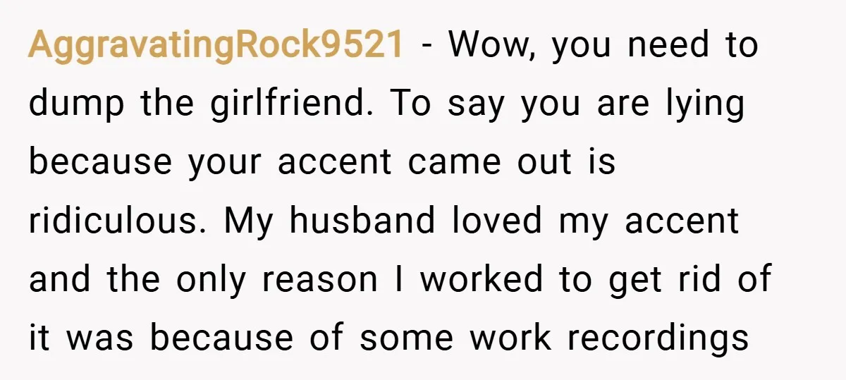 AggravatingRock9521 − Wow, you need to dump the girlfriend. To say you are lying because your accent came out is ridiculous. My husband loved my accent and the only reason...