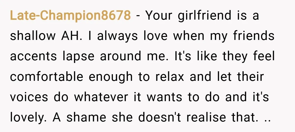 Late-Champion8678 − Your girlfriend is a shallow AH. I always love when my friends accents lapse around me. It's like they feel comfortable enough to relax and let their voices...