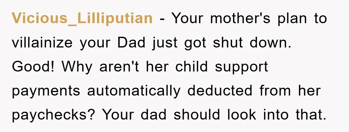 Vicious_Lilliputian − Your mother's plan to villainize your Dad just got shut down. Good! Why aren't her child support payments automatically deducted from her paychecks? Your dad should look into...