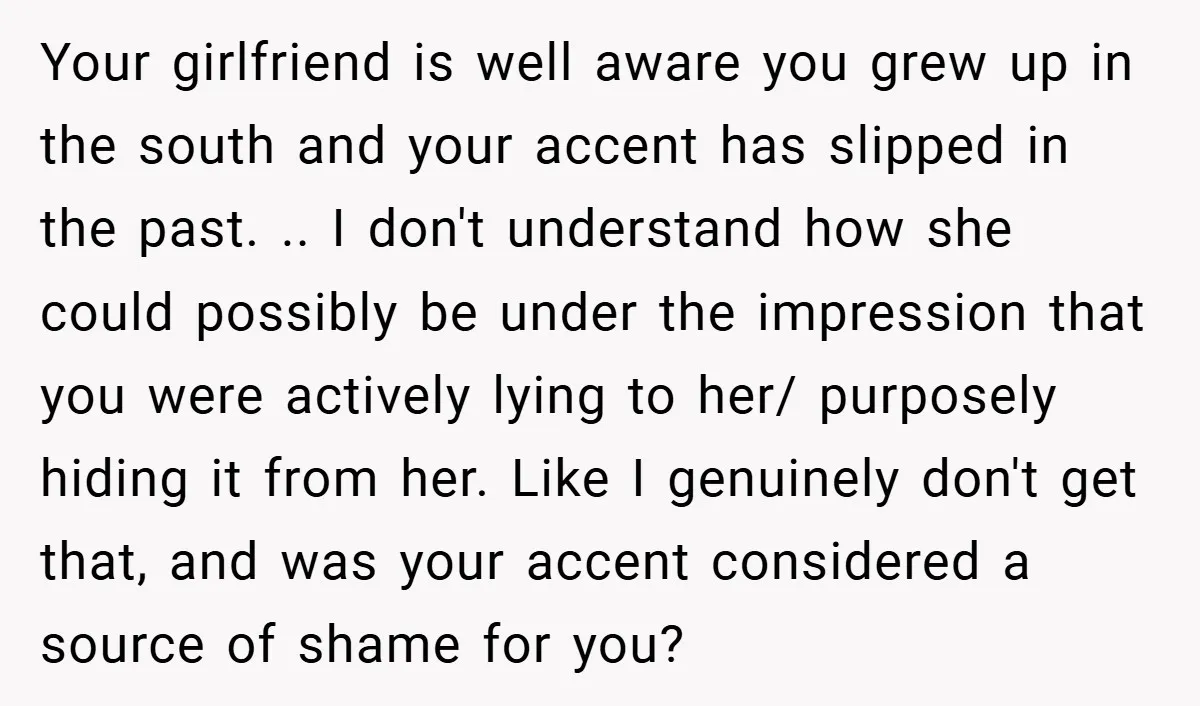 Your girlfriend is well aware you grew up in the south and your accent has slipped in the past. .. I don't understand how she could possibly be under the...