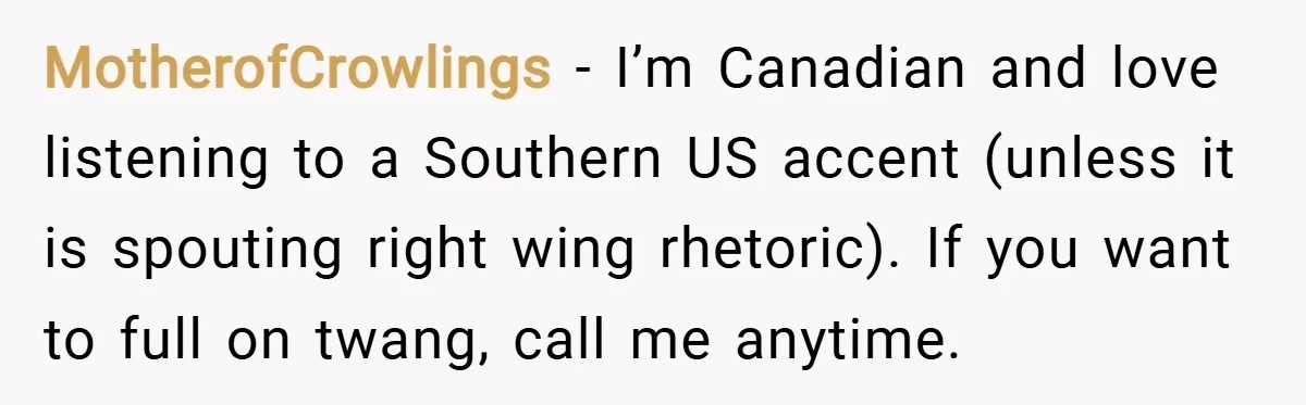MotherofCrowlings − I’m Canadian and love listening to a Southern US accent (unless it is spouting right wing rhetoric). If you want to full on twang, call me anytime.